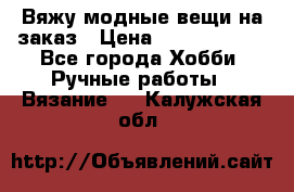 Вяжу модные вещи на заказ › Цена ­ 3000-10000 - Все города Хобби. Ручные работы » Вязание   . Калужская обл.